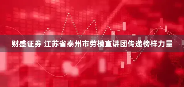 财盛证券 江苏省泰州市劳模宣讲团传递榜样力量