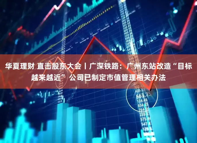 华夏理财 直击股东大会丨广深铁路：广州东站改造“目标越来越近” 公司已制定市值管理相关办法