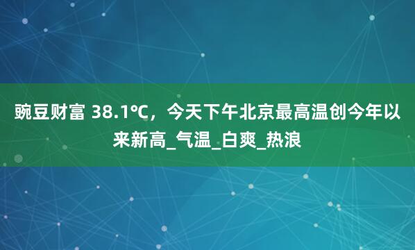 豌豆财富 38.1℃，今天下午北京最高温创今年以来新高_气温_白爽_热浪