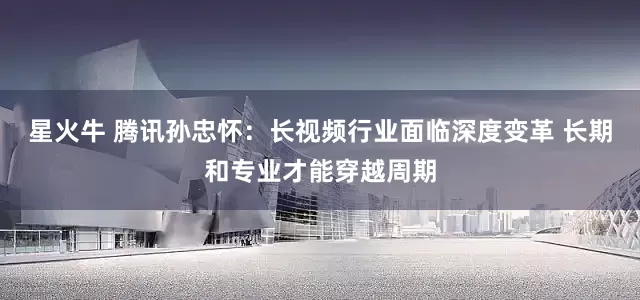 星火牛 腾讯孙忠怀：长视频行业面临深度变革 长期和专业才能穿越周期