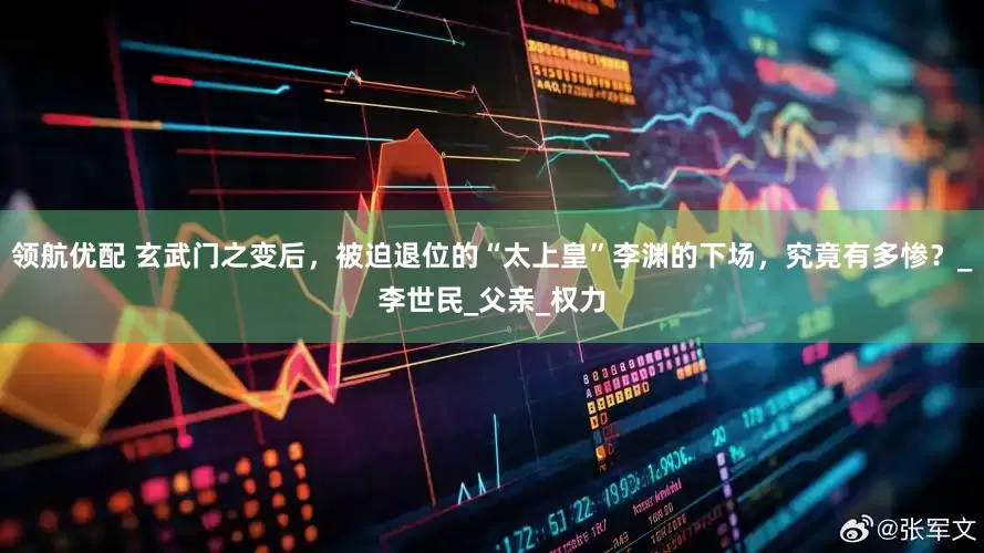 领航优配 玄武门之变后，被迫退位的“太上皇”李渊的下场，究竟有多惨？_李世民_父亲_权力
