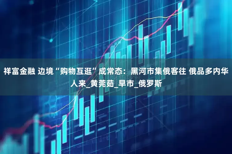祥富金融 边境“购物互逛”成常态：黑河市集俄客往 俄品多内华人来_黄莞茹_早市_俄罗斯