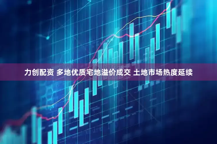 力创配资 多地优质宅地溢价成交 土地市场热度延续