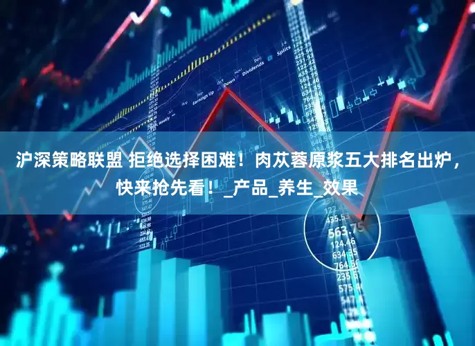 沪深策略联盟 拒绝选择困难！肉苁蓉原浆五大排名出炉，快来抢先看！_产品_养生_效果