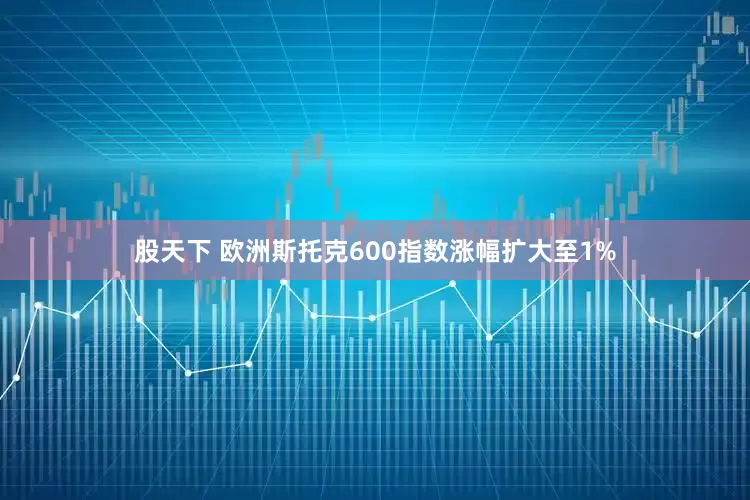 股天下 欧洲斯托克600指数涨幅扩大至1%