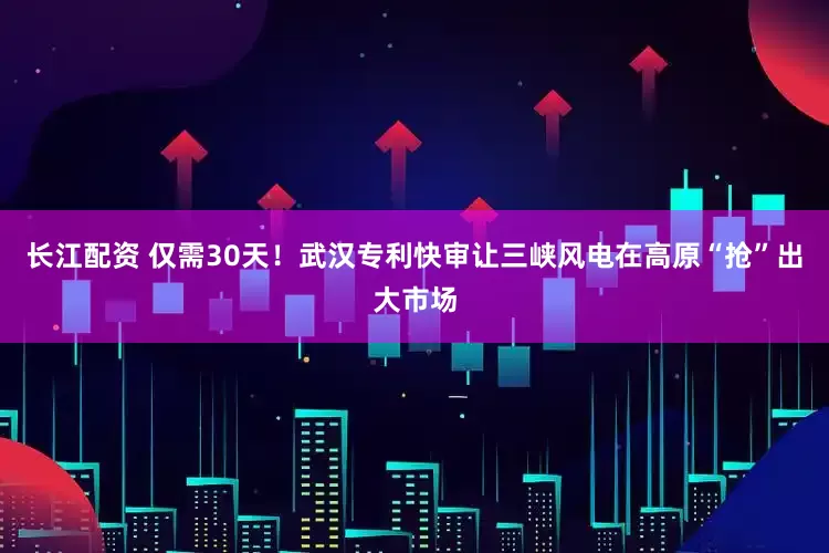 长江配资 仅需30天！武汉专利快审让三峡风电在高原“抢”出大市场