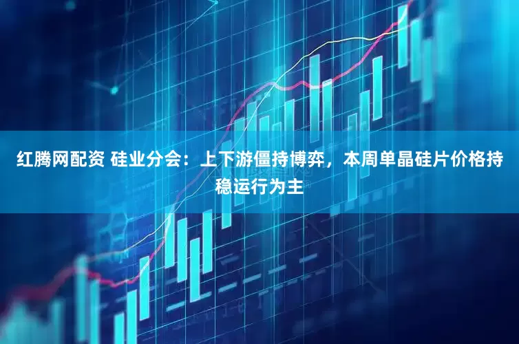 红腾网配资 硅业分会：上下游僵持博弈，本周单晶硅片价格持稳运行为主