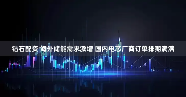 钻石配资 海外储能需求激增 国内电芯厂商订单排期满满