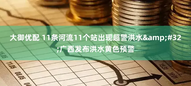 大御优配 11条河流11个站出现超警洪水 广西发布洪水黄色预警