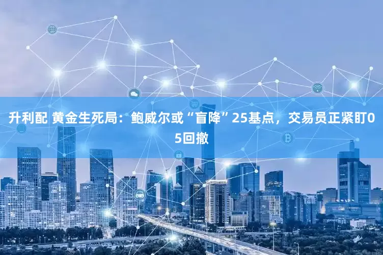 升利配 黄金生死局：鲍威尔或“盲降”25基点，交易员正紧盯05回撤